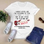 I Might Look Like Im Listening To You But In My Head Im Playing My Bass Or Im Thinking About 3 T Shirt