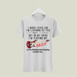 I Might Look Like Im Listening To You But In My Head Im Playing My Bass Or Im Thinking About 5 T Shirt